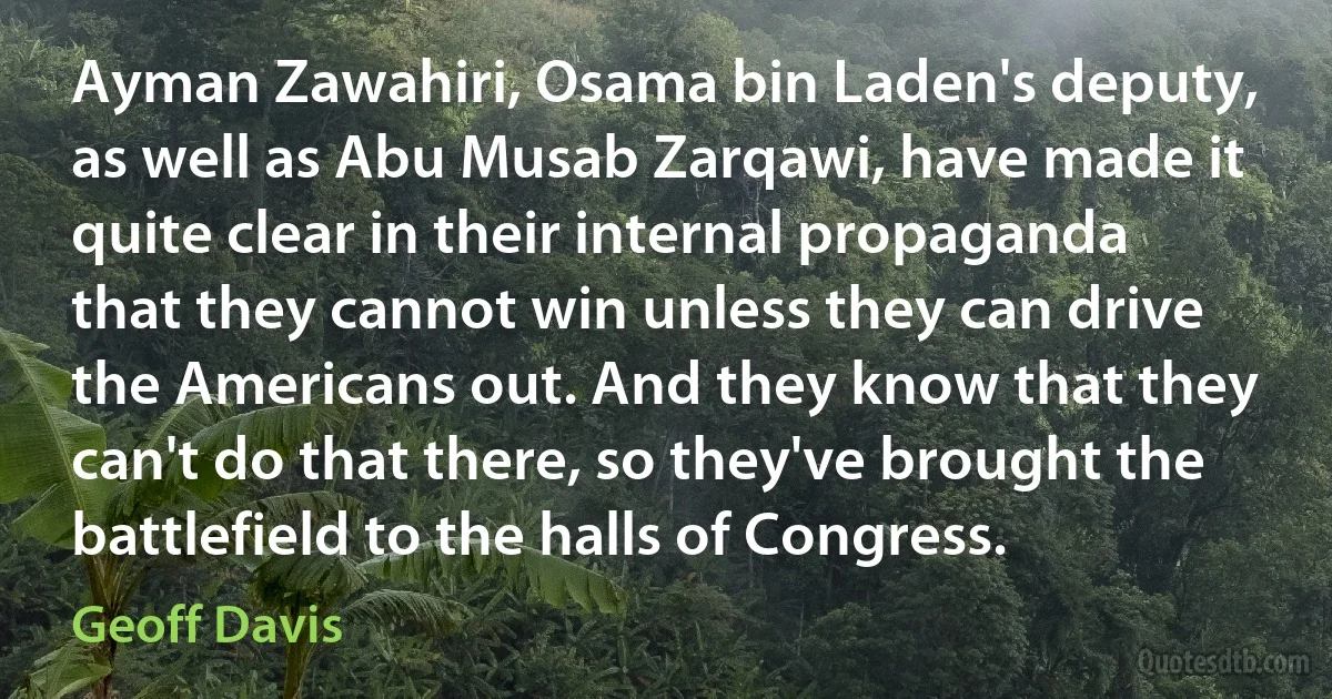 Ayman Zawahiri, Osama bin Laden's deputy, as well as Abu Musab Zarqawi, have made it quite clear in their internal propaganda that they cannot win unless they can drive the Americans out. And they know that they can't do that there, so they've brought the battlefield to the halls of Congress. (Geoff Davis)