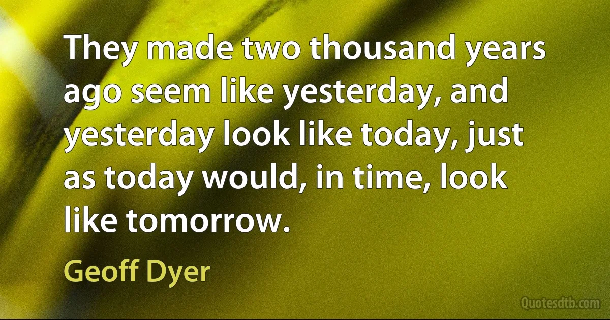 They made two thousand years ago seem like yesterday, and yesterday look like today, just as today would, in time, look like tomorrow. (Geoff Dyer)