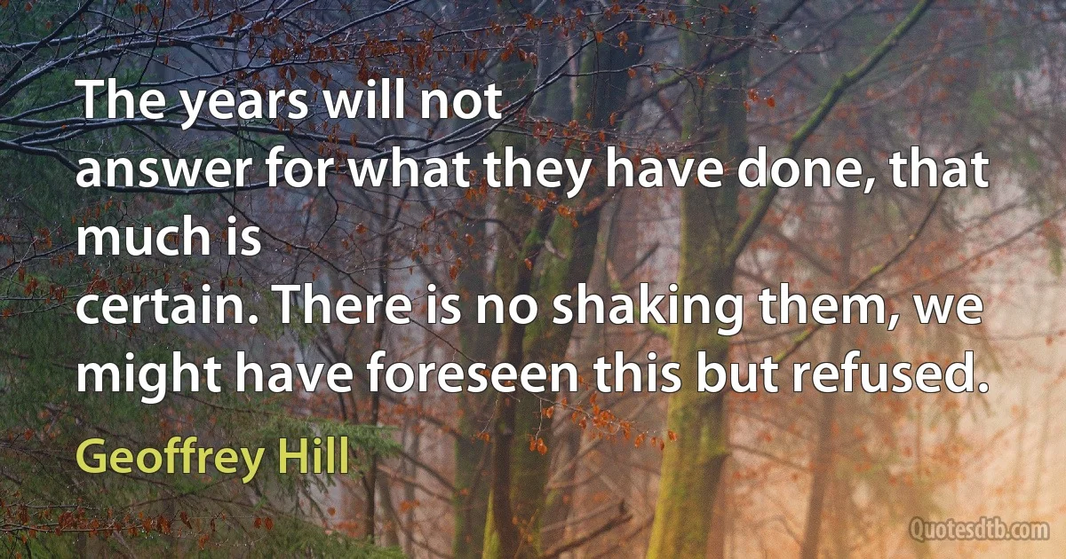 The years will not
answer for what they have done, that much is
certain. There is no shaking them, we
might have foreseen this but refused. (Geoffrey Hill)