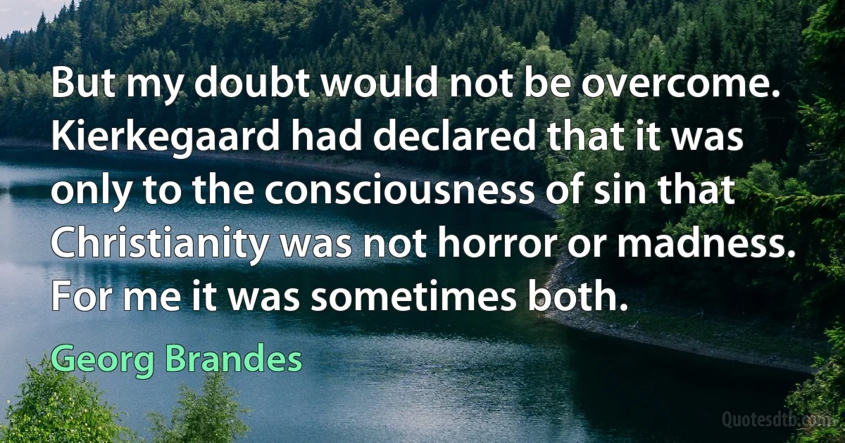 But my doubt would not be overcome. Kierkegaard had declared that it was only to the consciousness of sin that Christianity was not horror or madness. For me it was sometimes both. (Georg Brandes)