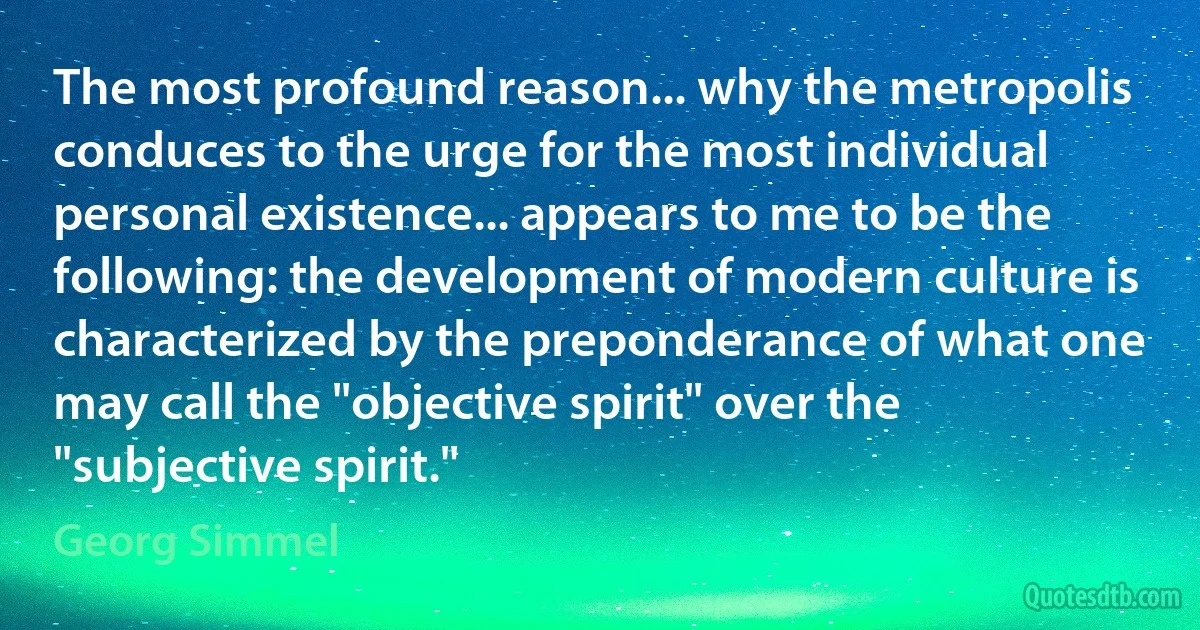 The most profound reason... why the metropolis conduces to the urge for the most individual personal existence... appears to me to be the following: the development of modern culture is characterized by the preponderance of what one may call the "objective spirit" over the "subjective spirit." (Georg Simmel)