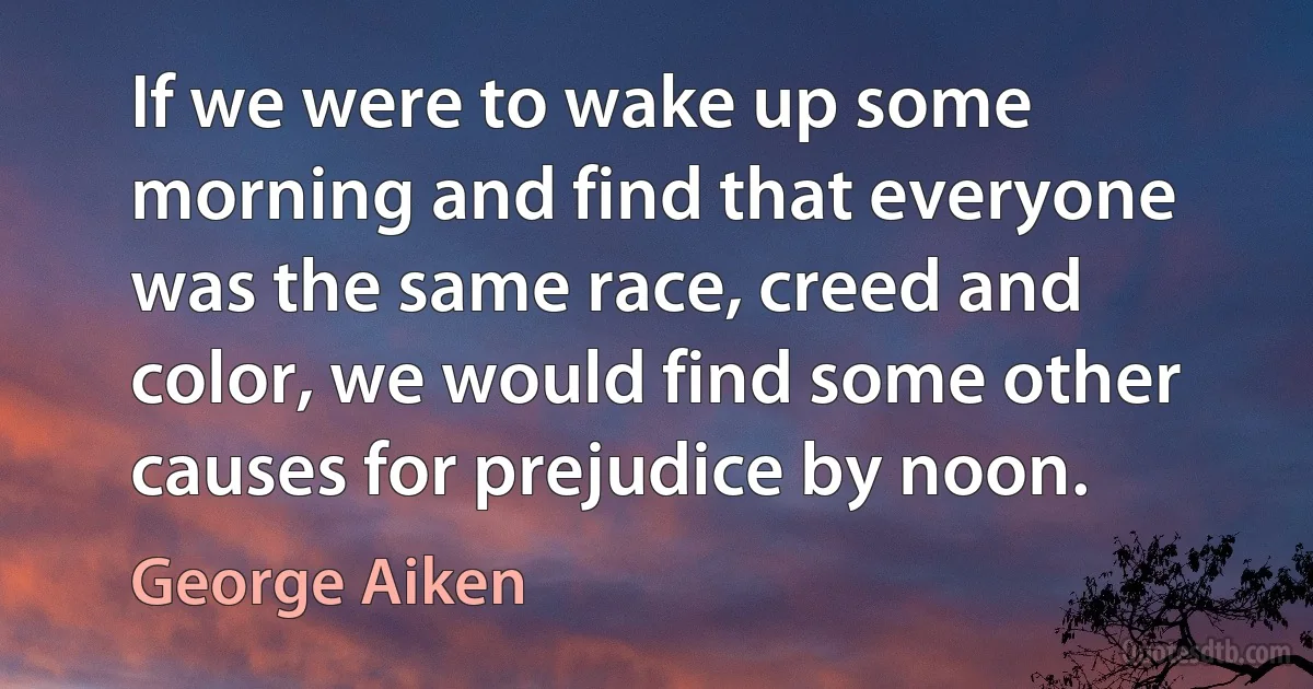 If we were to wake up some morning and find that everyone was the same race, creed and color, we would find some other causes for prejudice by noon. (George Aiken)