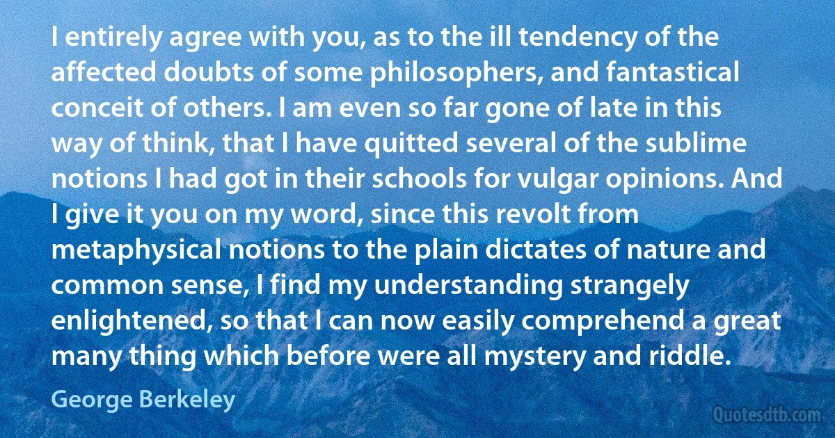 I entirely agree with you, as to the ill tendency of the affected doubts of some philosophers, and fantastical conceit of others. I am even so far gone of late in this way of think, that I have quitted several of the sublime notions I had got in their schools for vulgar opinions. And I give it you on my word, since this revolt from metaphysical notions to the plain dictates of nature and common sense, I find my understanding strangely enlightened, so that I can now easily comprehend a great many thing which before were all mystery and riddle. (George Berkeley)