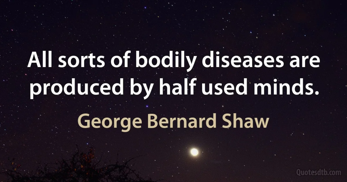 All sorts of bodily diseases are produced by half used minds. (George Bernard Shaw)