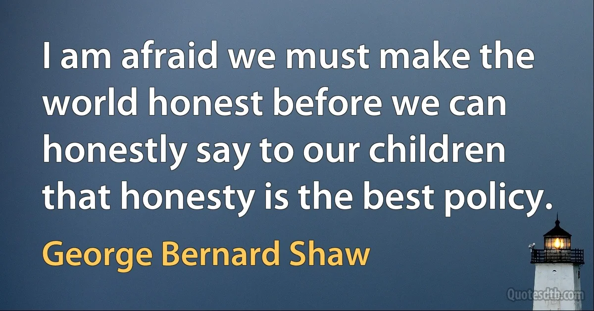 I am afraid we must make the world honest before we can honestly say to our children that honesty is the best policy. (George Bernard Shaw)