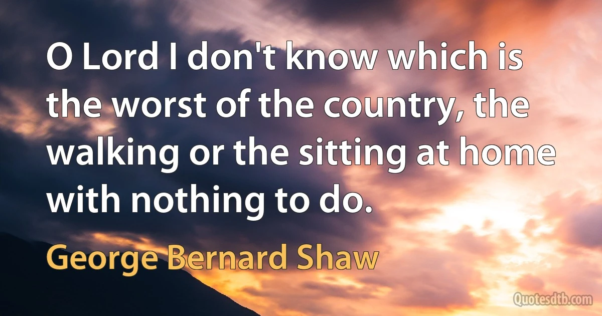 O Lord I don't know which is the worst of the country, the walking or the sitting at home with nothing to do. (George Bernard Shaw)