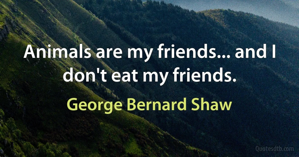 Animals are my friends... and I don't eat my friends. (George Bernard Shaw)