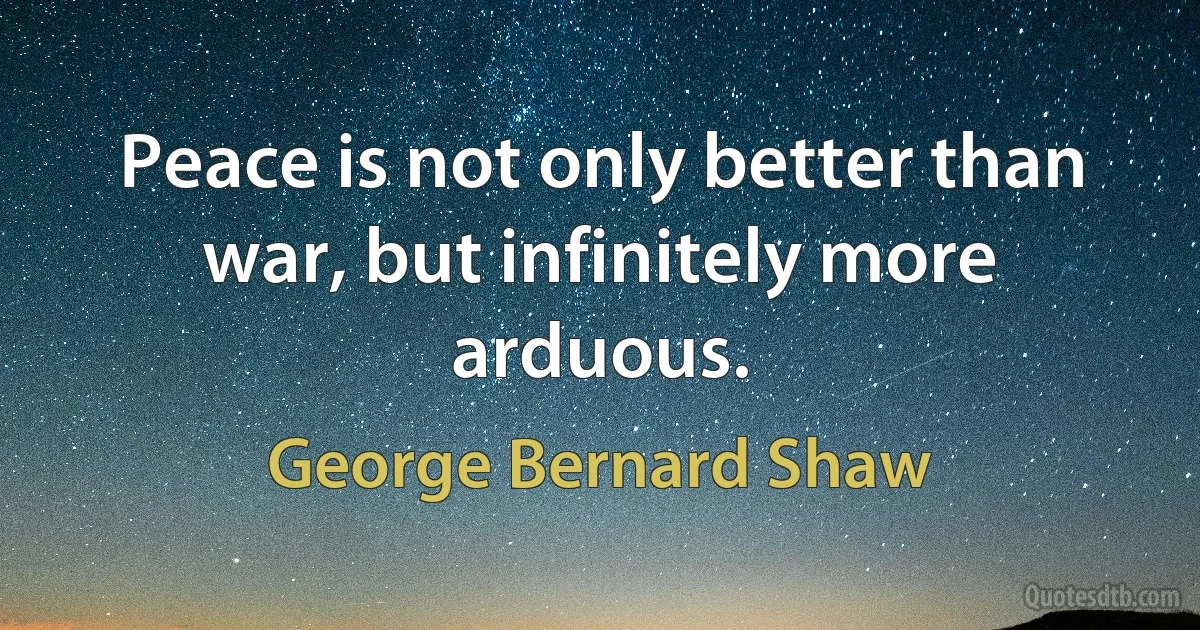 Peace is not only better than war, but infinitely more arduous. (George Bernard Shaw)