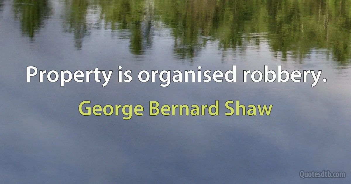 Property is organised robbery. (George Bernard Shaw)