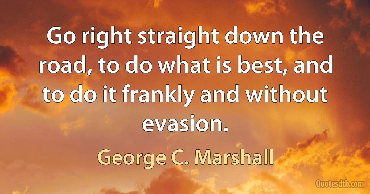 Go right straight down the road, to do what is best, and to do it frankly and without evasion. (George C. Marshall)