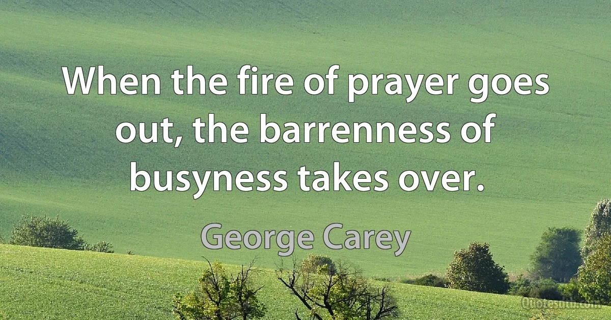 When the fire of prayer goes out, the barrenness of busyness takes over. (George Carey)