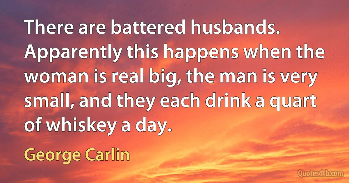 There are battered husbands. Apparently this happens when the woman is real big, the man is very small, and they each drink a quart of whiskey a day. (George Carlin)