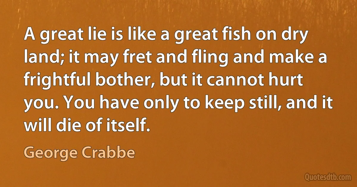 A great lie is like a great fish on dry land; it may fret and fling and make a frightful bother, but it cannot hurt you. You have only to keep still, and it will die of itself. (George Crabbe)