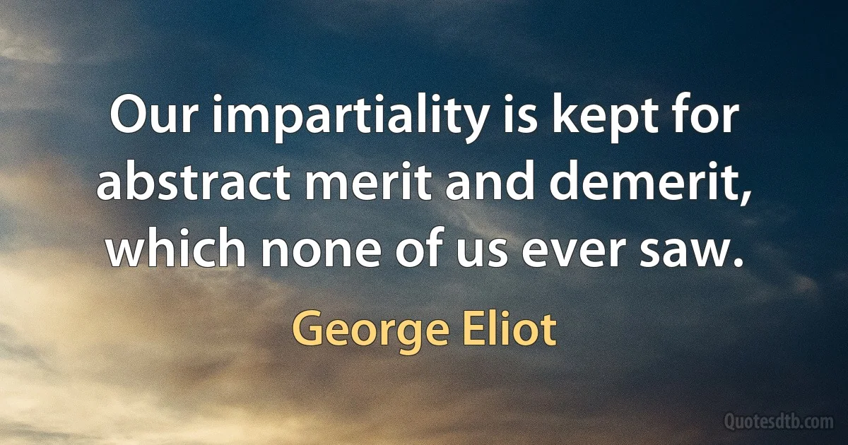 Our impartiality is kept for abstract merit and demerit, which none of us ever saw. (George Eliot)