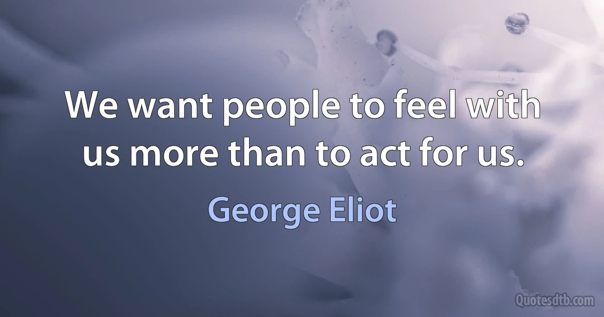 We want people to feel with us more than to act for us. (George Eliot)