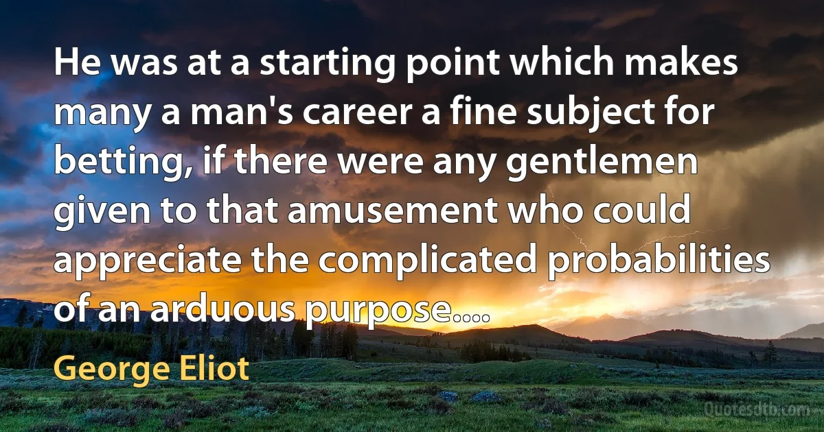 He was at a starting point which makes many a man's career a fine subject for betting, if there were any gentlemen given to that amusement who could appreciate the complicated probabilities of an arduous purpose.... (George Eliot)