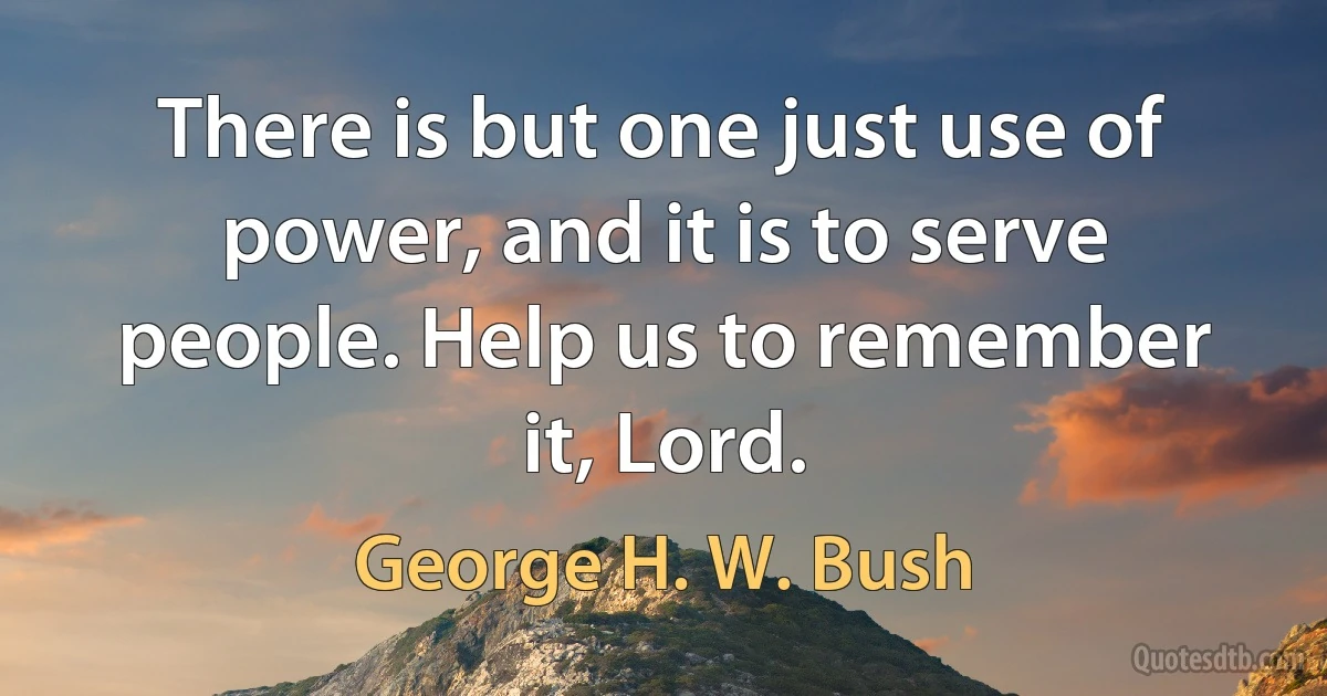 There is but one just use of power, and it is to serve people. Help us to remember it, Lord. (George H. W. Bush)