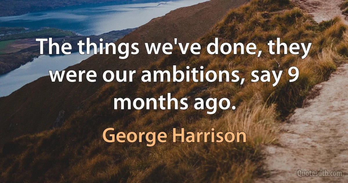 The things we've done, they were our ambitions, say 9 months ago. (George Harrison)