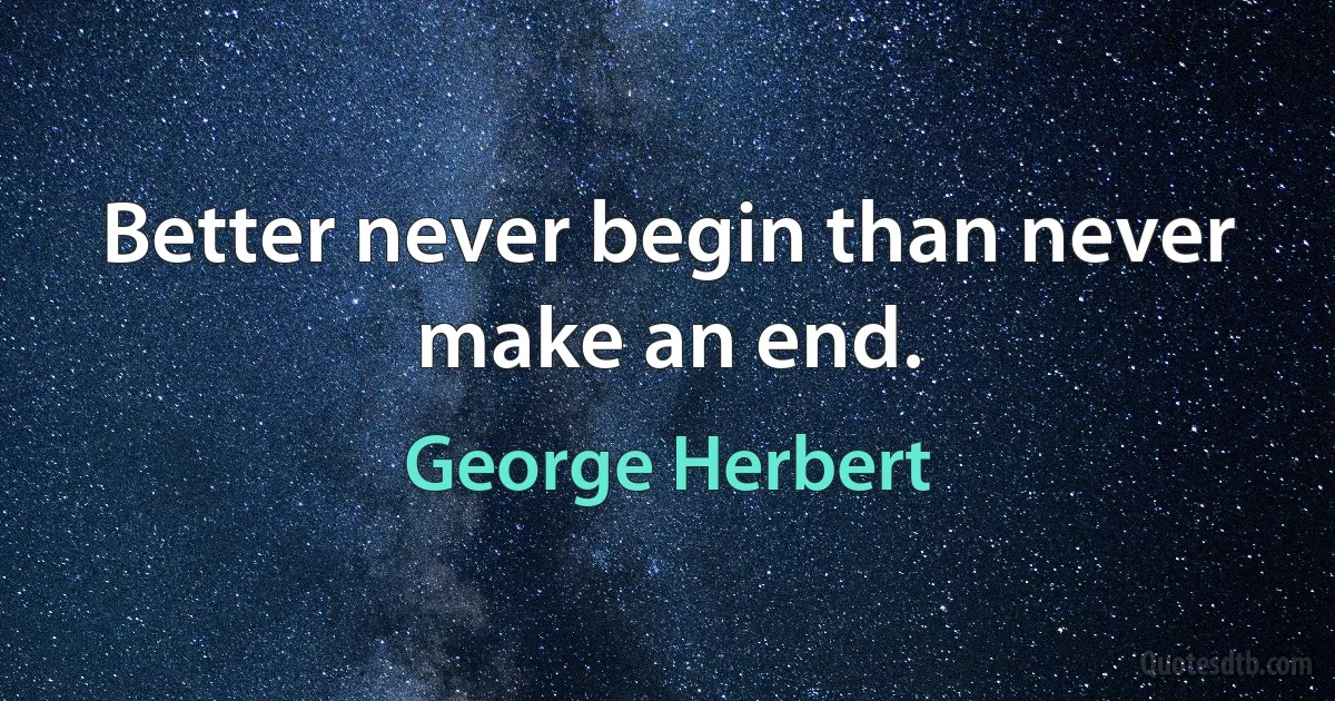 Better never begin than never make an end. (George Herbert)