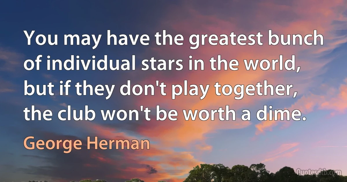 You may have the greatest bunch of individual stars in the world, but if they don't play together, the club won't be worth a dime. (George Herman)