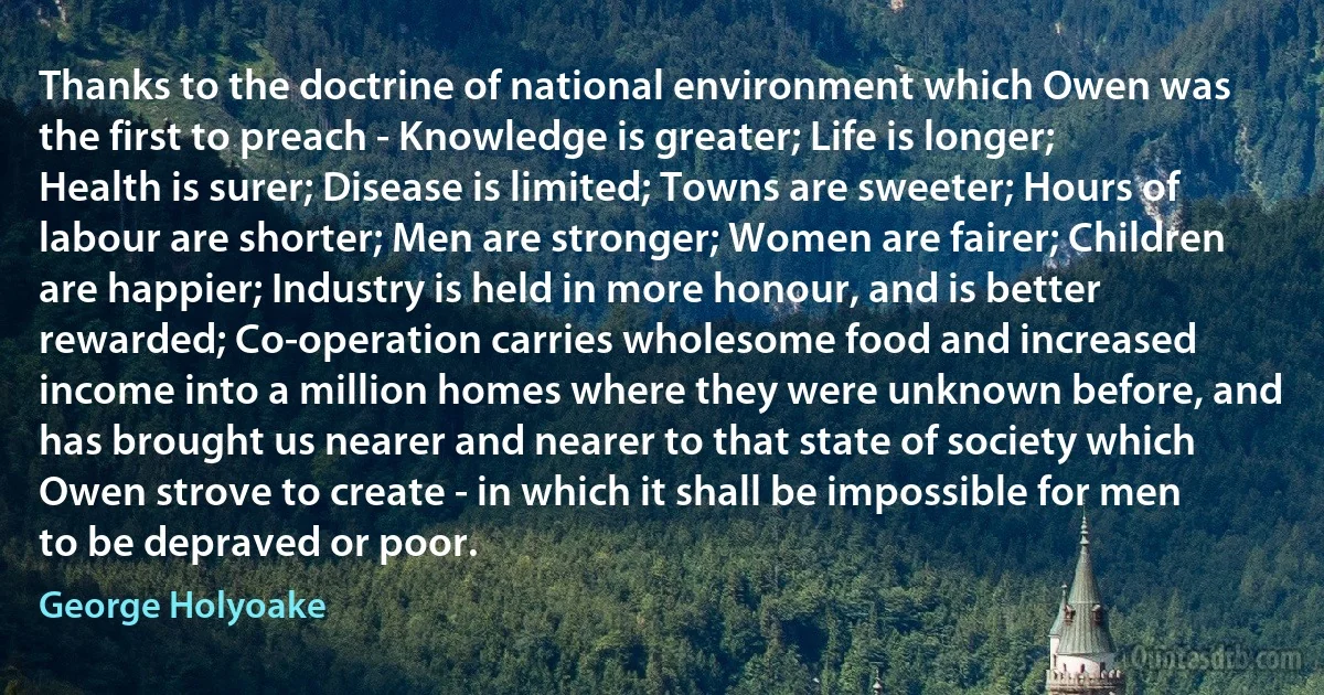 Thanks to the doctrine of national environment which Owen was the first to preach - Knowledge is greater; Life is longer; Health is surer; Disease is limited; Towns are sweeter; Hours of labour are shorter; Men are stronger; Women are fairer; Children are happier; Industry is held in more honour, and is better rewarded; Co-operation carries wholesome food and increased income into a million homes where they were unknown before, and has brought us nearer and nearer to that state of society which Owen strove to create - in which it shall be impossible for men to be depraved or poor. (George Holyoake)