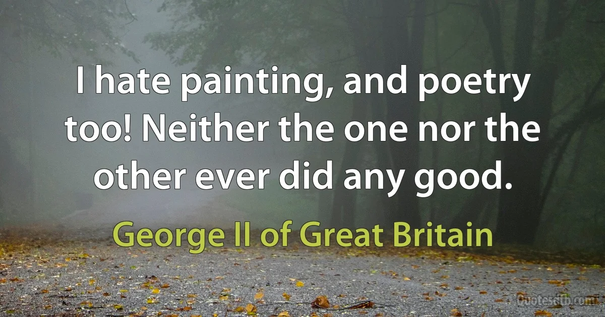 I hate painting, and poetry too! Neither the one nor the other ever did any good. (George II of Great Britain)