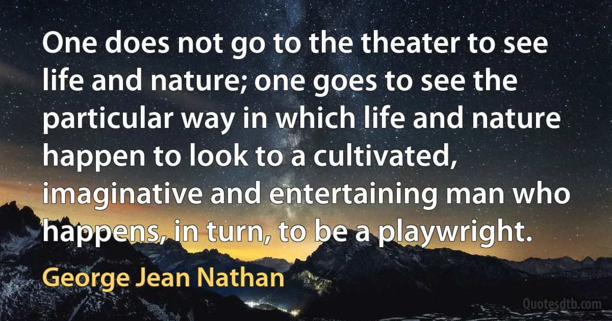 One does not go to the theater to see life and nature; one goes to see the particular way in which life and nature happen to look to a cultivated, imaginative and entertaining man who happens, in turn, to be a playwright. (George Jean Nathan)