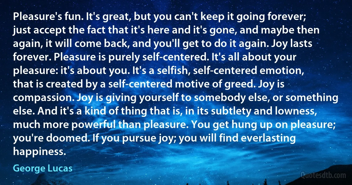 Pleasure's fun. It's great, but you can't keep it going forever; just accept the fact that it's here and it's gone, and maybe then again, it will come back, and you'll get to do it again. Joy lasts forever. Pleasure is purely self-centered. It's all about your pleasure: it's about you. It's a selfish, self-centered emotion, that is created by a self-centered motive of greed. Joy is compassion. Joy is giving yourself to somebody else, or something else. And it's a kind of thing that is, in its subtlety and lowness, much more powerful than pleasure. You get hung up on pleasure; you're doomed. If you pursue joy; you will find everlasting happiness. (George Lucas)