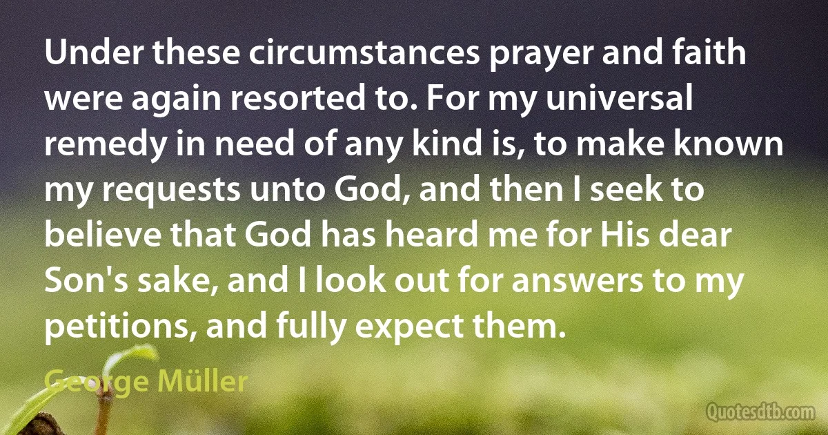 Under these circumstances prayer and faith were again resorted to. For my universal remedy in need of any kind is, to make known my requests unto God, and then I seek to believe that God has heard me for His dear Son's sake, and I look out for answers to my petitions, and fully expect them. (George Müller)