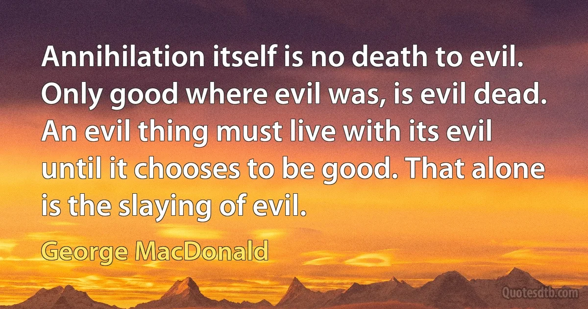 Annihilation itself is no death to evil. Only good where evil was, is evil dead. An evil thing must live with its evil until it chooses to be good. That alone is the slaying of evil. (George MacDonald)