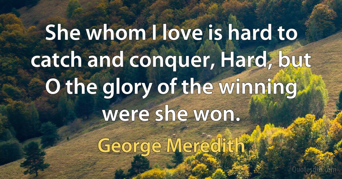 She whom I love is hard to catch and conquer, Hard, but O the glory of the winning were she won. (George Meredith)