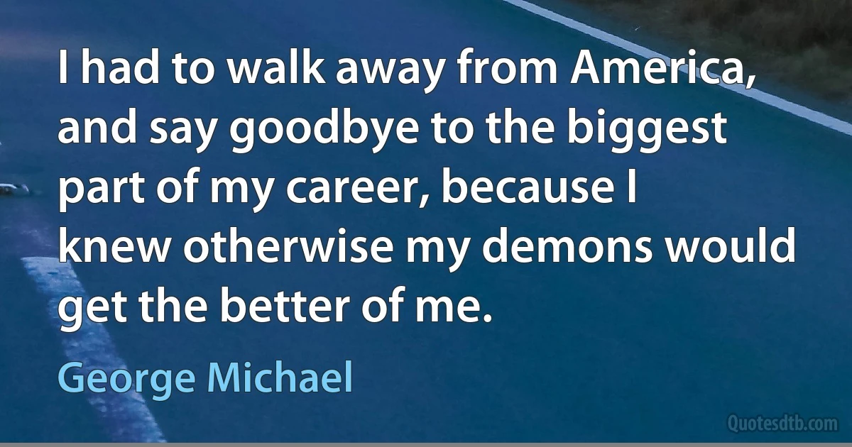 I had to walk away from America, and say goodbye to the biggest part of my career, because I knew otherwise my demons would get the better of me. (George Michael)