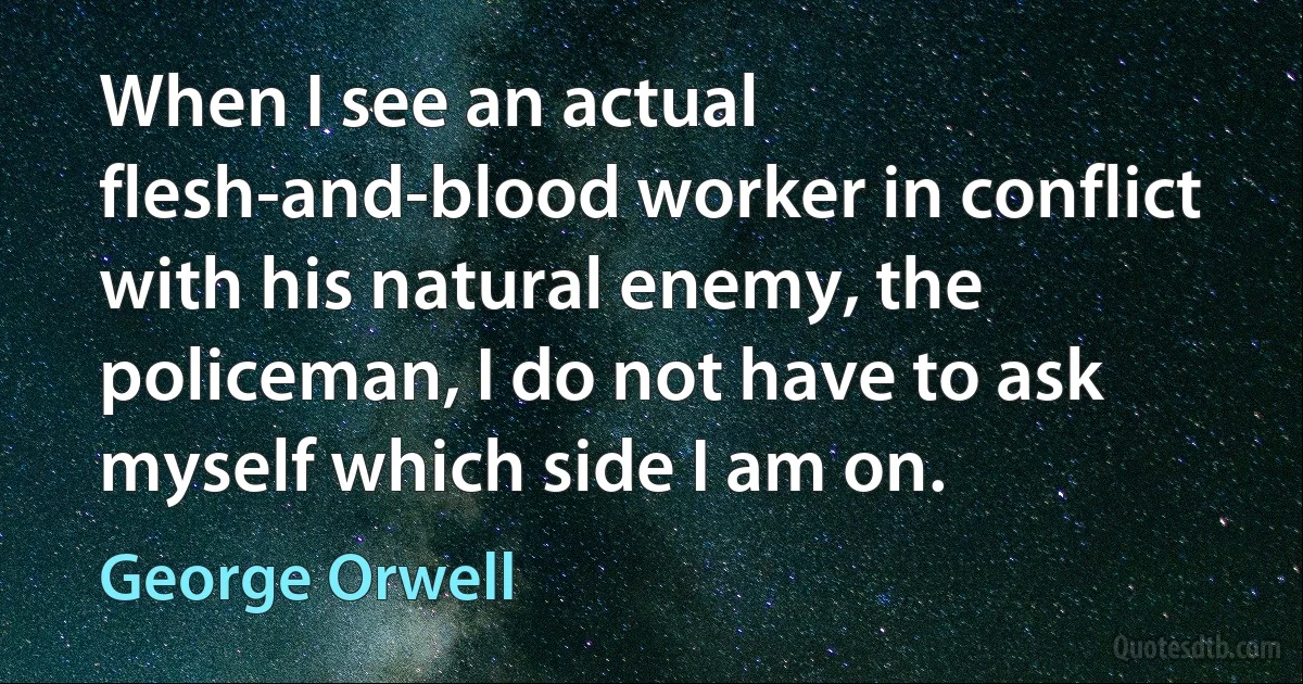 When I see an actual flesh-and-blood worker in conflict with his natural enemy, the policeman, I do not have to ask myself which side I am on. (George Orwell)