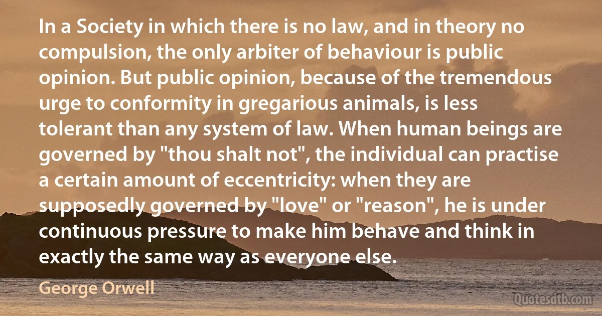 In a Society in which there is no law, and in theory no compulsion, the only arbiter of behaviour is public opinion. But public opinion, because of the tremendous urge to conformity in gregarious animals, is less tolerant than any system of law. When human beings are governed by "thou shalt not", the individual can practise a certain amount of eccentricity: when they are supposedly governed by "love" or "reason", he is under continuous pressure to make him behave and think in exactly the same way as everyone else. (George Orwell)