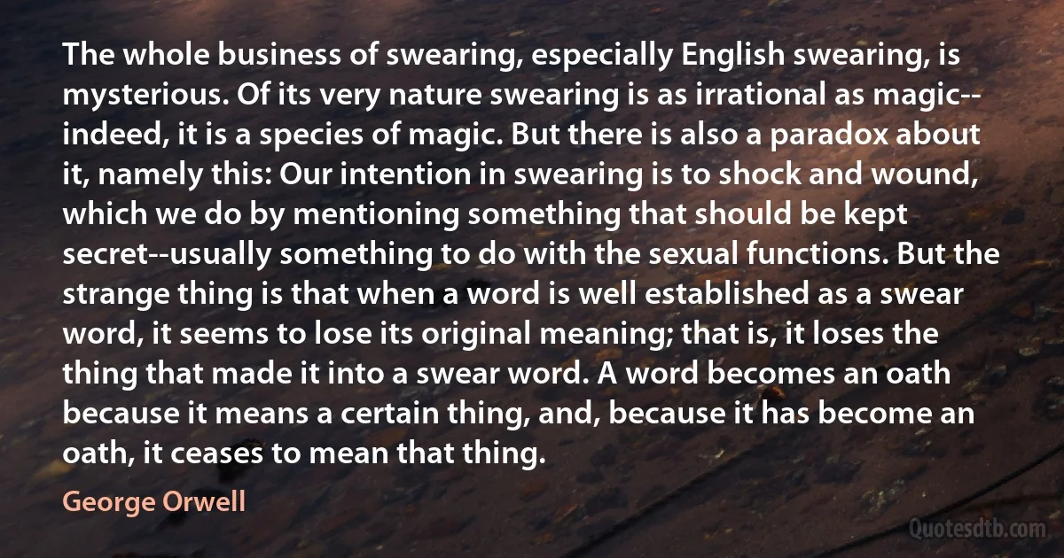 The whole business of swearing, especially English swearing, is mysterious. Of its very nature swearing is as irrational as magic-- indeed, it is a species of magic. But there is also a paradox about it, namely this: Our intention in swearing is to shock and wound, which we do by mentioning something that should be kept secret--usually something to do with the sexual functions. But the strange thing is that when a word is well established as a swear word, it seems to lose its original meaning; that is, it loses the thing that made it into a swear word. A word becomes an oath because it means a certain thing, and, because it has become an oath, it ceases to mean that thing. (George Orwell)