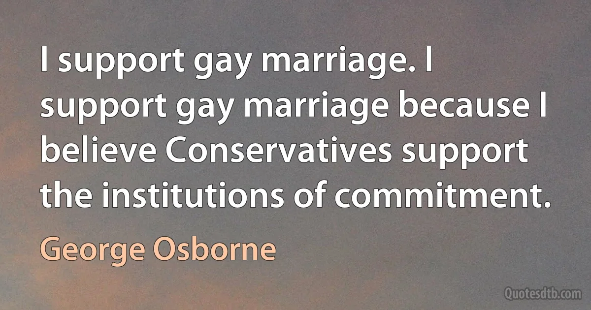 I support gay marriage. I support gay marriage because I believe Conservatives support the institutions of commitment. (George Osborne)