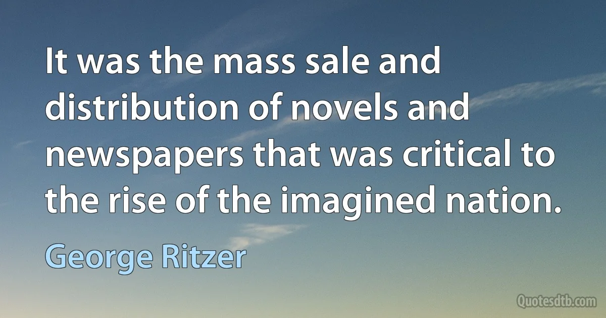 It was the mass sale and distribution of novels and newspapers that was critical to the rise of the imagined nation. (George Ritzer)