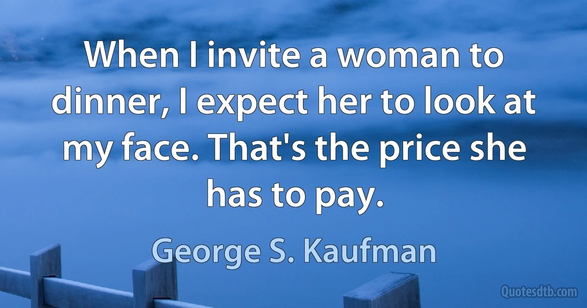 When I invite a woman to dinner, I expect her to look at my face. That's the price she has to pay. (George S. Kaufman)