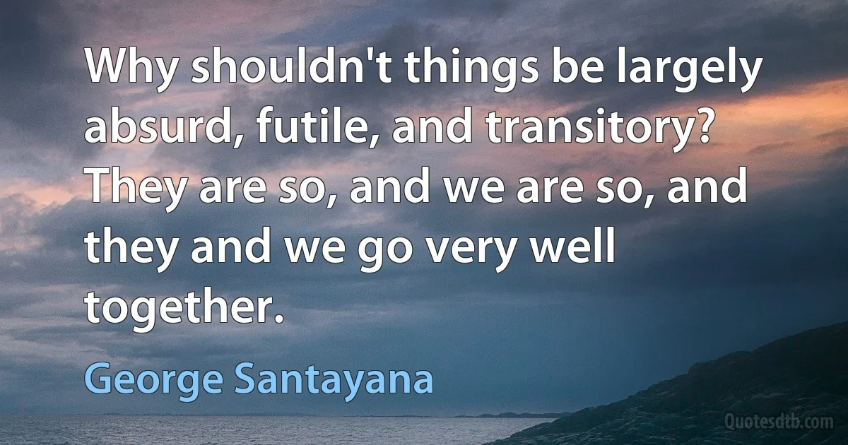 Why shouldn't things be largely absurd, futile, and transitory? They are so, and we are so, and they and we go very well together. (George Santayana)