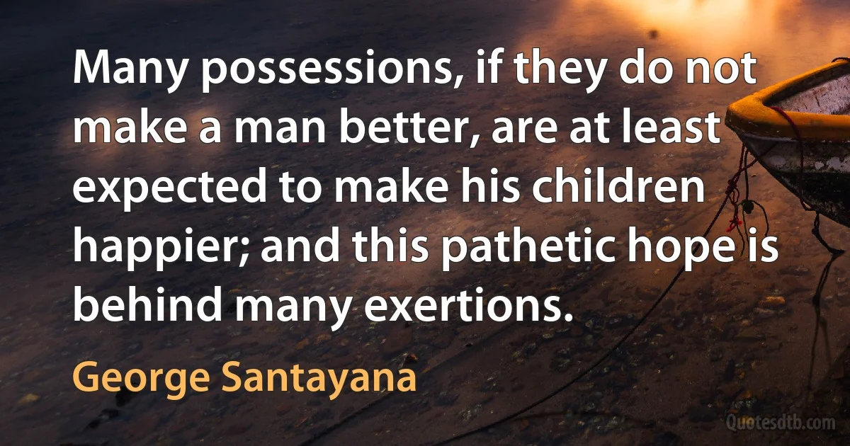 Many possessions, if they do not make a man better, are at least expected to make his children happier; and this pathetic hope is behind many exertions. (George Santayana)