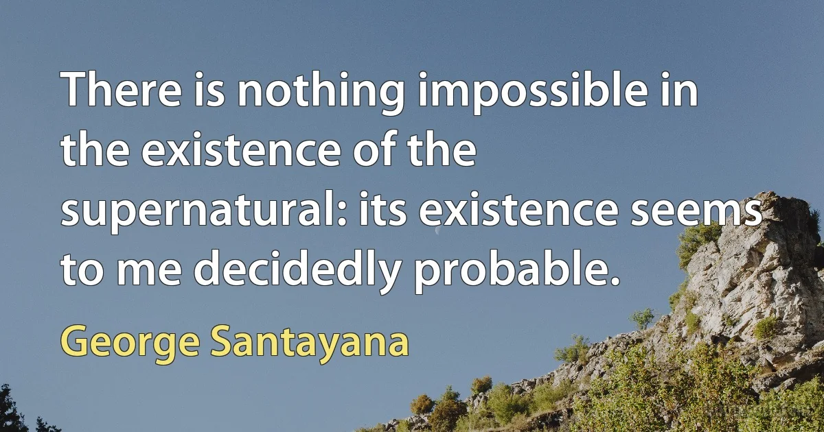 There is nothing impossible in the existence of the supernatural: its existence seems to me decidedly probable. (George Santayana)