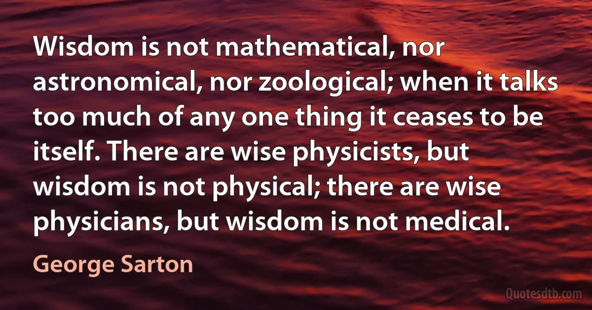 Wisdom is not mathematical, nor astronomical, nor zoological; when it talks too much of any one thing it ceases to be itself. There are wise physicists, but wisdom is not physical; there are wise physicians, but wisdom is not medical. (George Sarton)