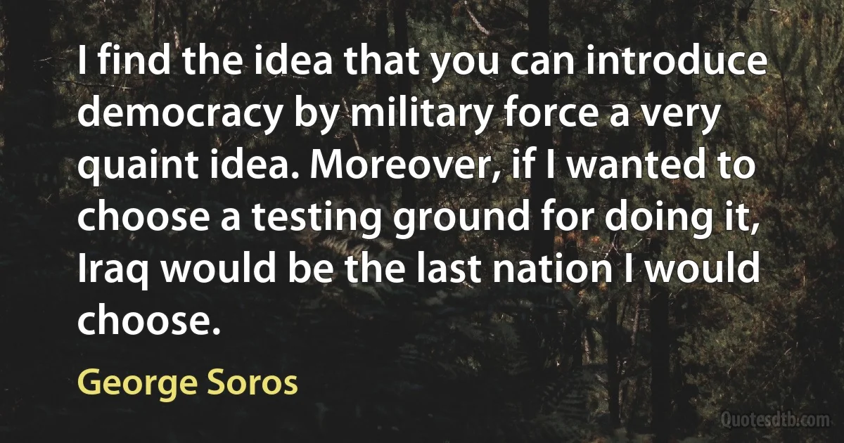 I find the idea that you can introduce democracy by military force a very quaint idea. Moreover, if I wanted to choose a testing ground for doing it, Iraq would be the last nation I would choose. (George Soros)