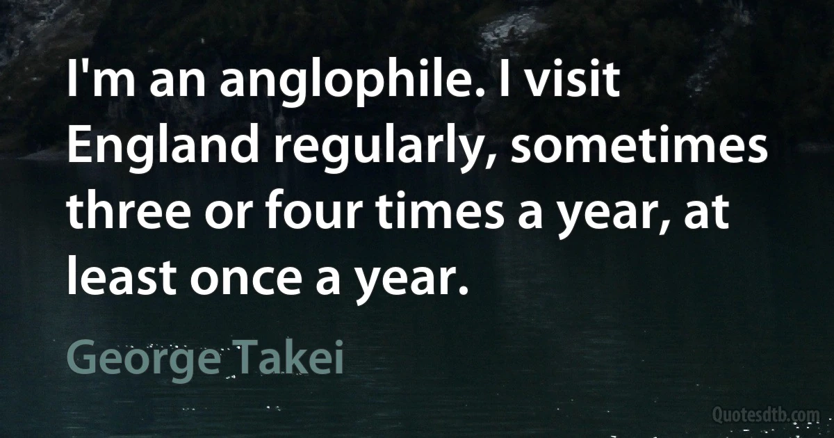 I'm an anglophile. I visit England regularly, sometimes three or four times a year, at least once a year. (George Takei)