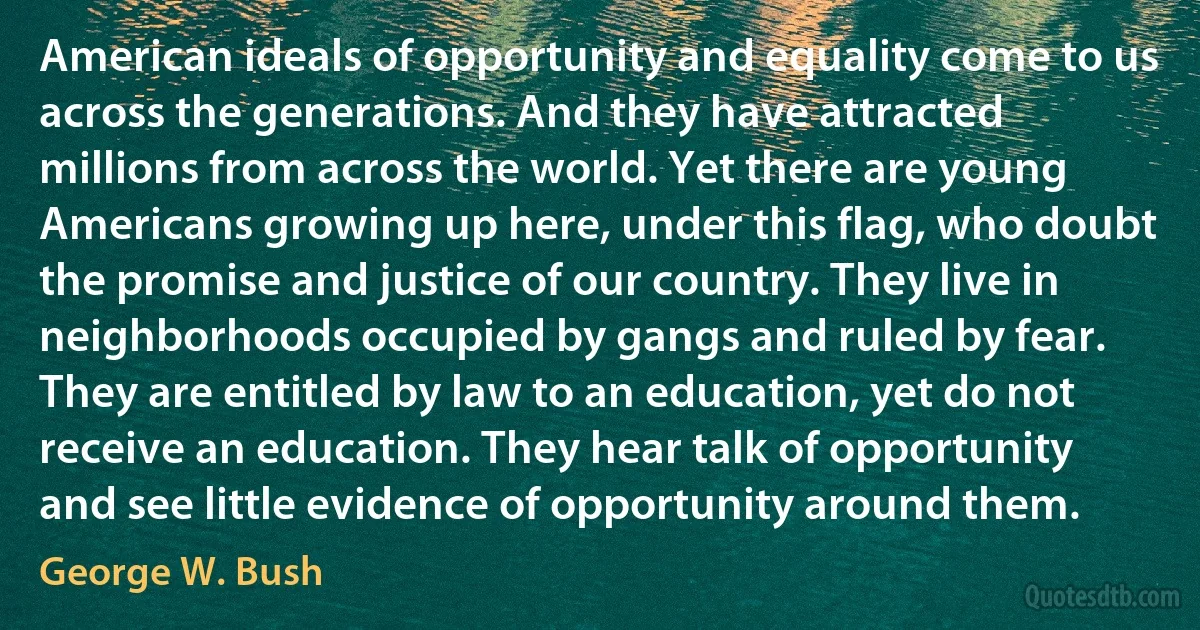 American ideals of opportunity and equality come to us across the generations. And they have attracted millions from across the world. Yet there are young Americans growing up here, under this flag, who doubt the promise and justice of our country. They live in neighborhoods occupied by gangs and ruled by fear. They are entitled by law to an education, yet do not receive an education. They hear talk of opportunity and see little evidence of opportunity around them. (George W. Bush)