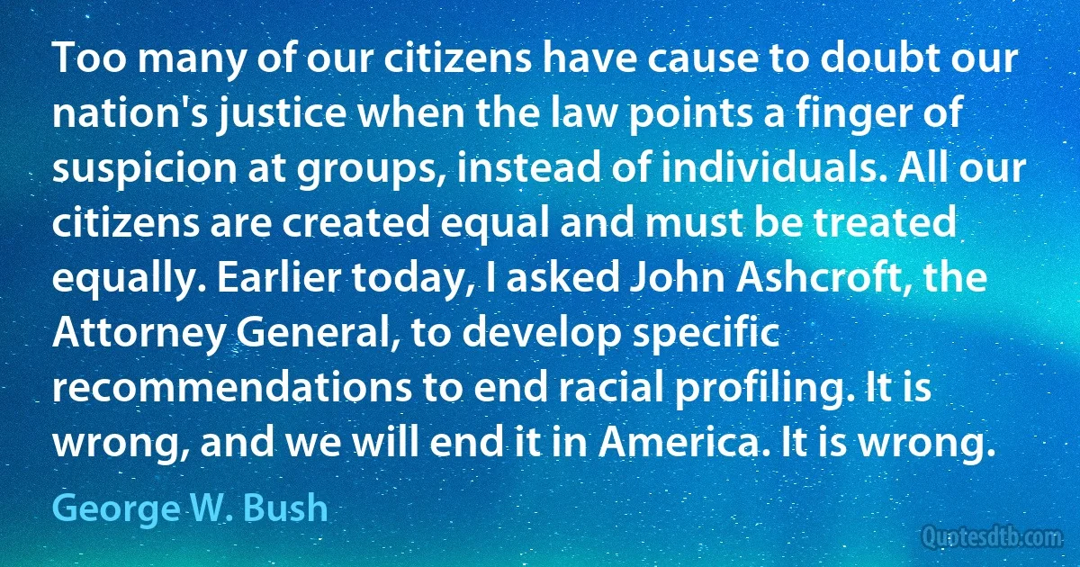 Too many of our citizens have cause to doubt our nation's justice when the law points a finger of suspicion at groups, instead of individuals. All our citizens are created equal and must be treated equally. Earlier today, I asked John Ashcroft, the Attorney General, to develop specific recommendations to end racial profiling. It is wrong, and we will end it in America. It is wrong. (George W. Bush)