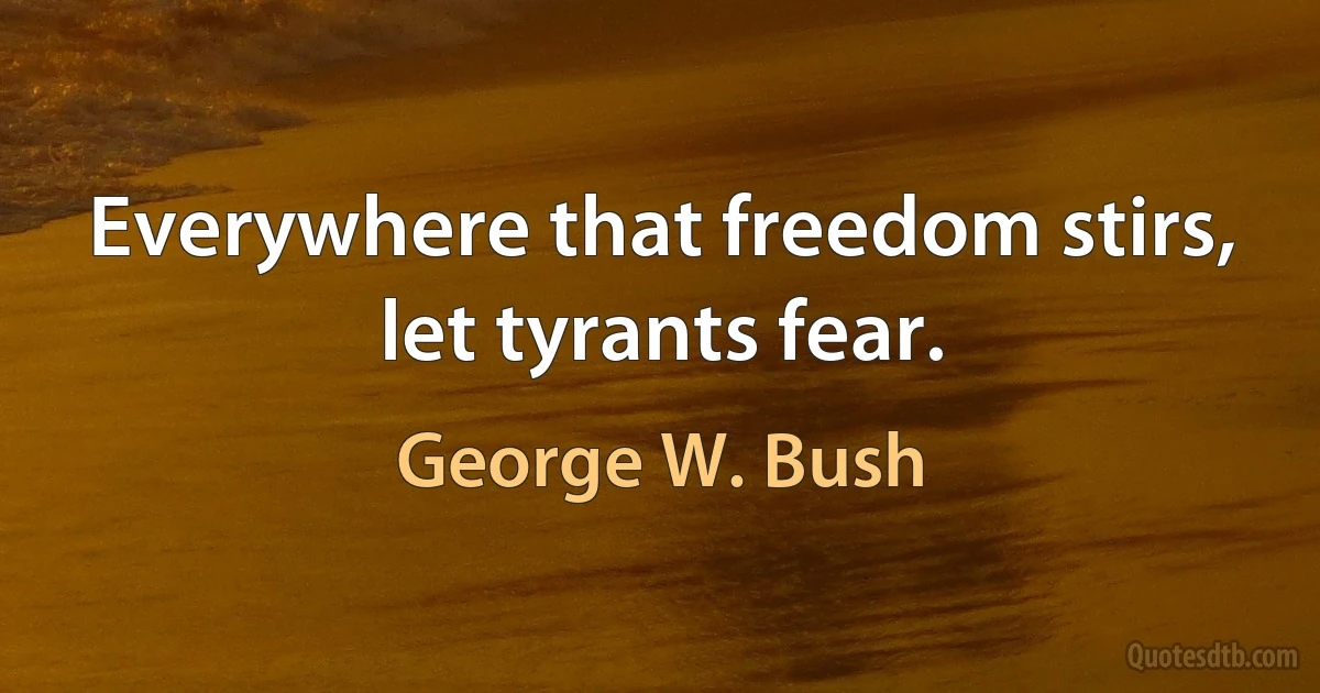 Everywhere that freedom stirs, let tyrants fear. (George W. Bush)