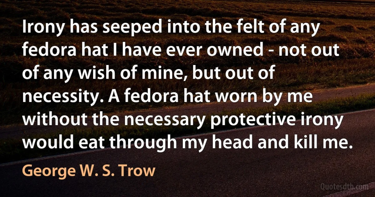 Irony has seeped into the felt of any fedora hat I have ever owned - not out of any wish of mine, but out of necessity. A fedora hat worn by me without the necessary protective irony would eat through my head and kill me. (George W. S. Trow)