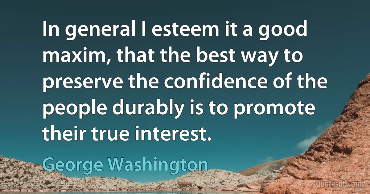 In general I esteem it a good maxim, that the best way to preserve the confidence of the people durably is to promote their true interest. (George Washington)