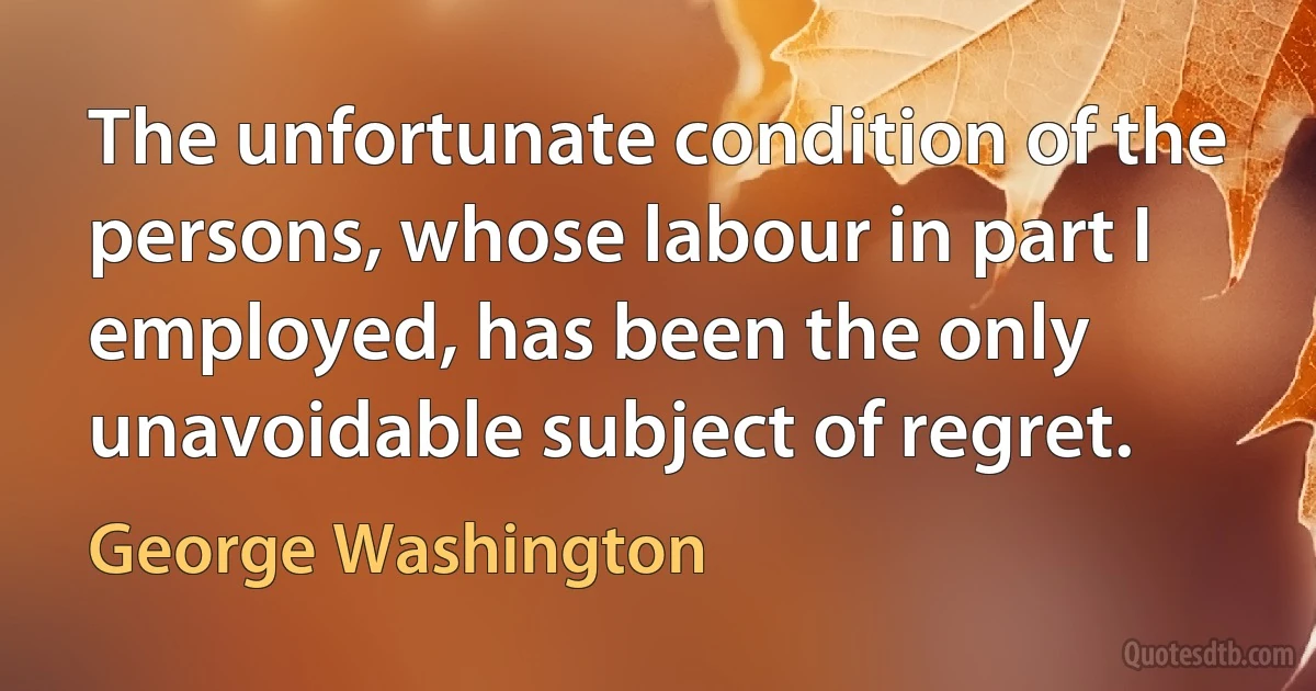 The unfortunate condition of the persons, whose labour in part I employed, has been the only unavoidable subject of regret. (George Washington)